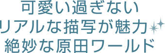 可愛い過ぎないリアルな描写が魅力！ 絶妙な原田ワールド