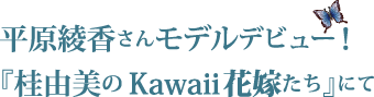 平原綾香さんモデルデビュー！『桂由美のKawaii花嫁たち』にて