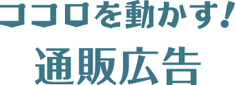 ココロ動かす！ 通販広告